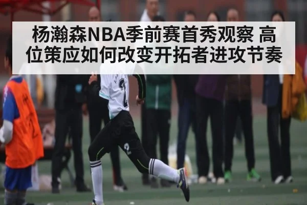 杨瀚森NBA季前赛首秀观察 高位策应如何改变开拓者进攻节奏